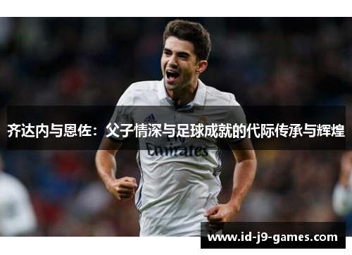 齐达内与恩佐：父子情深与足球成就的代际传承与辉煌